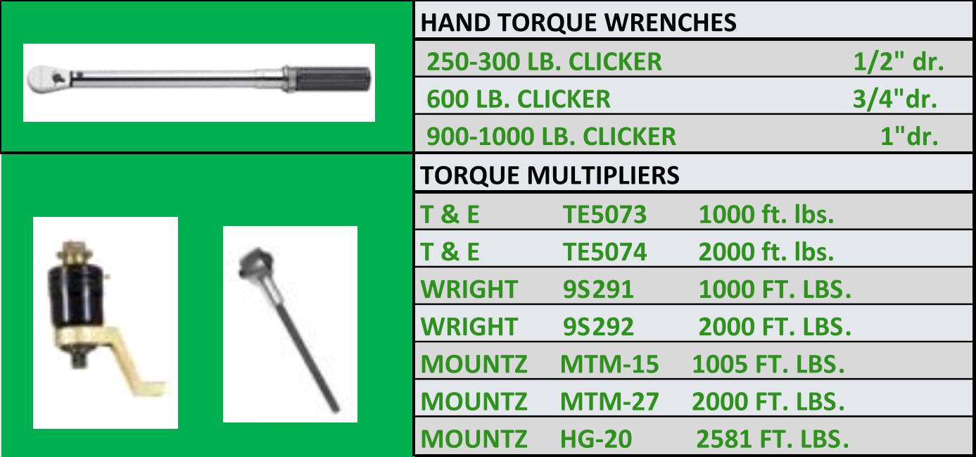 HAND TORQUE WRENCHES  250-300 LB. CLICKER                              1/2" dr.  600 LB. CLICKER                                      3/4"dr.  900-1000 LB. CLICKER                                1"dr. TORQUE MULTIPLIERS T & E             TE5073        1000 ft. lbs. T & E             TE5074        2000 ft. lbs. WRIGHT       9S291          1000 FT. LBS. WRIGHT       9S292          2000 FT. LBS. MOUNTZ     MTM-15     1005 FT. LBS. MOUNTZ     MTM-27     2000 FT. LBS. MOUNTZ     HG-20          2581 FT. LBS.